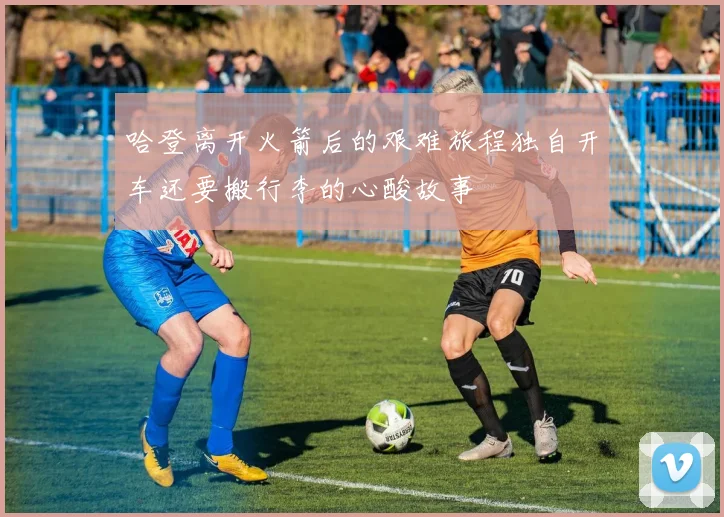 哈登离开火箭后的艰难旅程独自开车还要搬行李的心酸故事