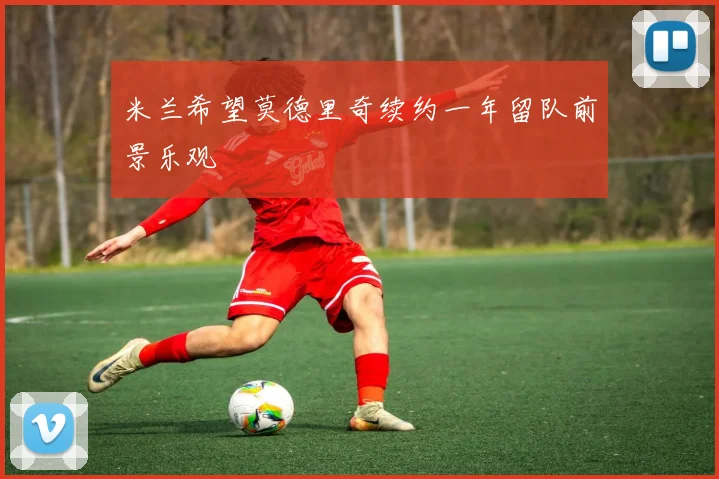 米兰希望莫德里奇续约一年留队前景乐观