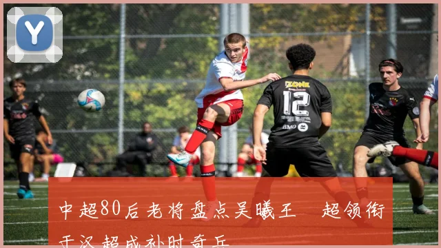 中超80后老将盘点吴曦王燊超领衔于汉超成补时奇兵