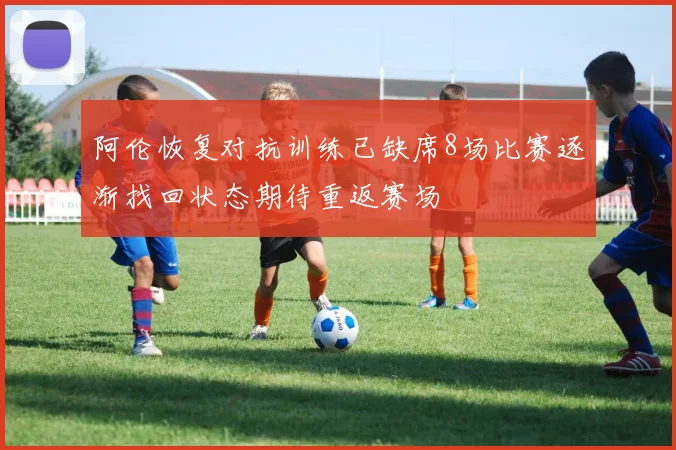 阿伦恢复对抗训练已缺席8场比赛逐渐找回状态期待重返赛场