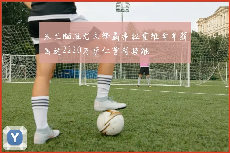 米兰瞄准尤文锋霸弗拉霍维奇年薪高达2220万萨仁曾有接触