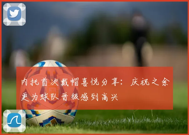 内托首次戴帽喜悦分享：庆祝之余更为球队晋级感到高兴