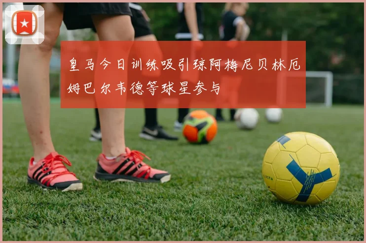皇马今日训练吸引琼阿梅尼贝林厄姆巴尔韦德等球星参与