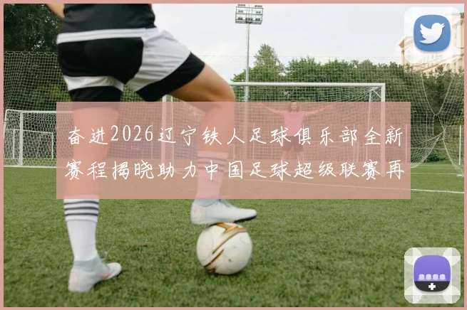 奋进2026辽宁铁人足球俱乐部全新赛程揭晓助力中国足球超级联赛再创辉煌