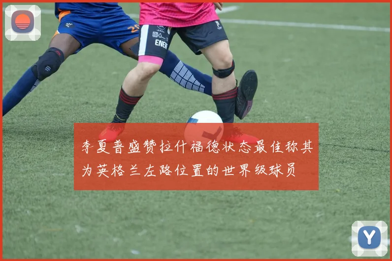 李夏普盛赞拉什福德状态最佳称其为英格兰左路位置的世界级球员