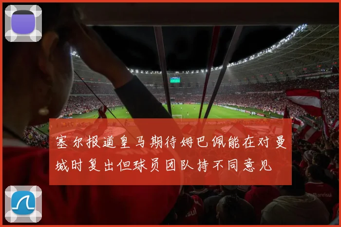 塞尔报道皇马期待姆巴佩能在对曼城时复出但球员团队持不同意见