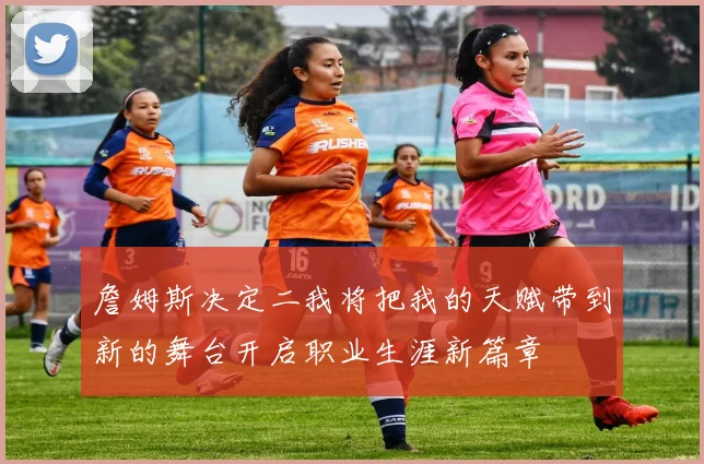 詹姆斯决定二我将把我的天赋带到新的舞台开启职业生涯新篇章