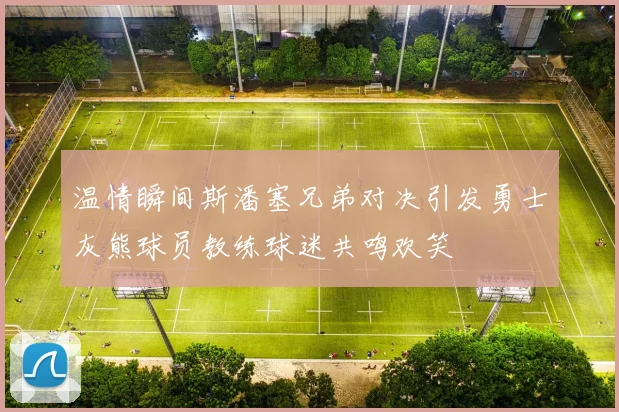 温情瞬间斯潘塞兄弟对决引发勇士灰熊球员教练球迷共鸣欢笑