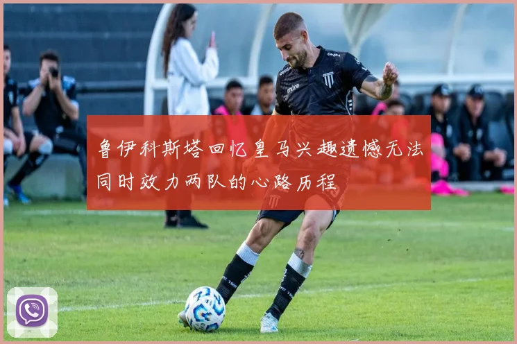 鲁伊科斯塔回忆皇马兴趣遗憾无法同时效力两队的心路历程