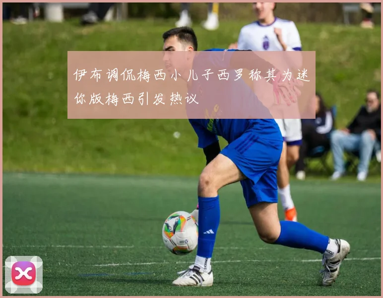 伊布调侃梅西小儿子西罗称其为迷你版梅西引发热议
