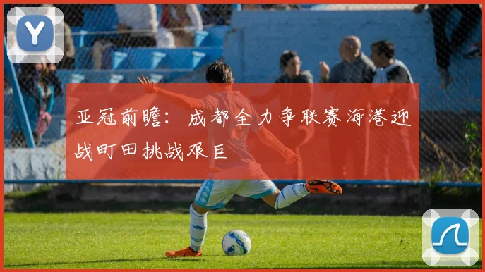 亚冠前瞻：成都全力争联赛海港迎战町田挑战艰巨