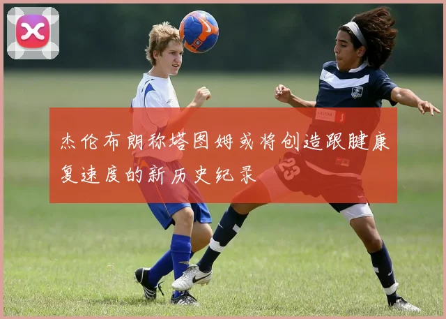 杰伦布朗称塔图姆或将创造跟腱康复速度的新历史纪录