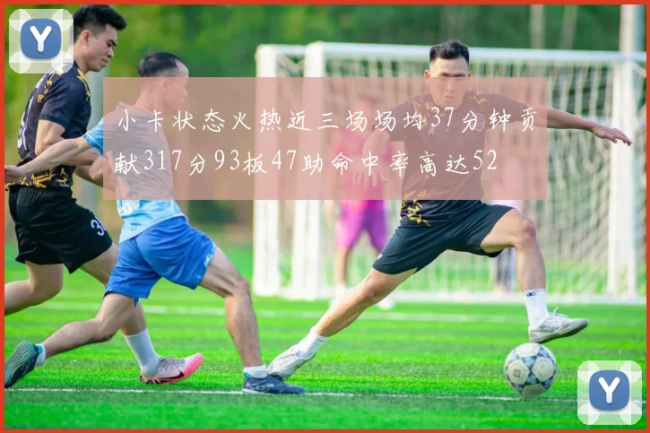 小卡状态火热近三场场均37分钟贡献317分93板47助命中率高达52