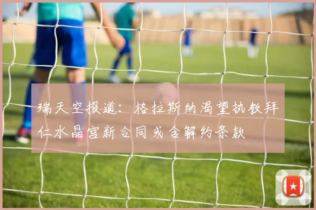 瑞天空报道：格拉斯纳渴望执教拜仁水晶宫新合同或含解约条款