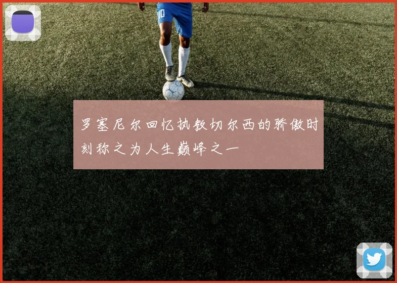罗塞尼尔回忆执教切尔西的骄傲时刻称之为人生巅峰之一