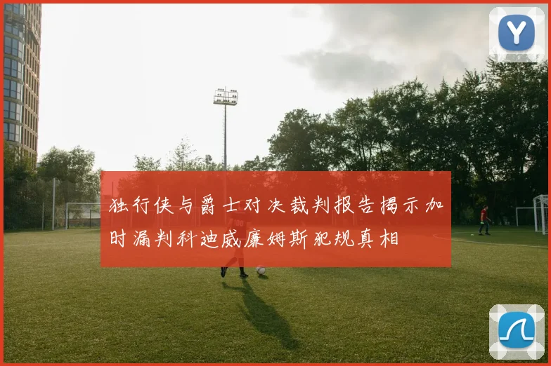 独行侠与爵士对决裁判报告揭示加时漏判科迪威廉姆斯犯规真相