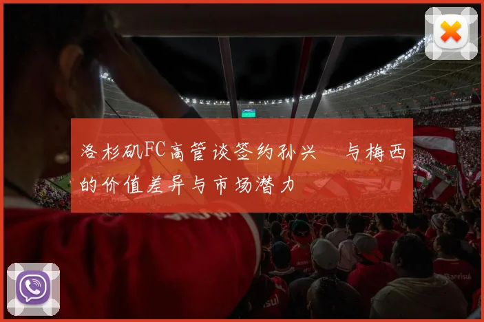 洛杉矶FC高管谈签约孙兴慜与梅西的价值差异与市场潜力