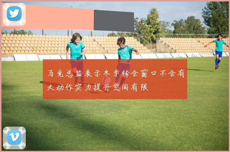 马竞总监表示冬季转会窗口不会有大动作实力提升空间有限