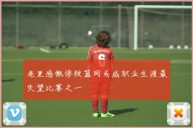 老里感慨惨败篮网或成职业生涯最失望比赛之一